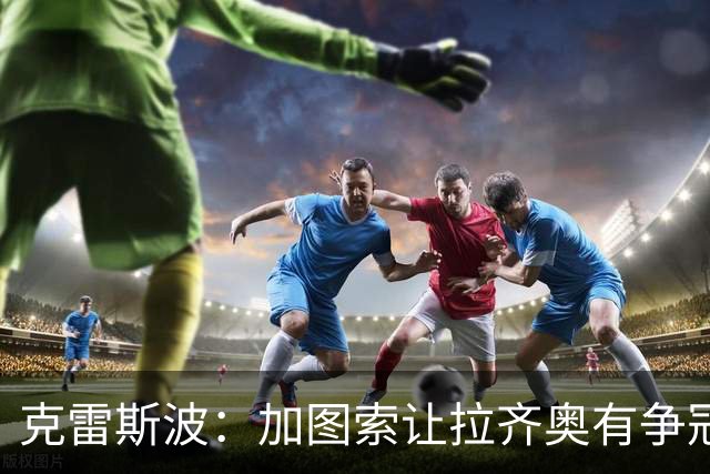 克雷斯波：加图索让拉齐奥有争冠的水平，批评他的人要道歉