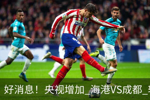 好消息！央视增加 海港VS成都 转播，周末就有三场CCTV直播
