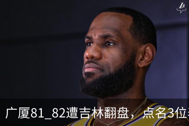 广厦81 82遭吉林翻盘，点名3位表现最差球员，拖累了浙江广厦！