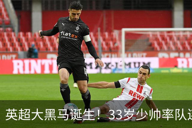 英超大黑马诞生！33岁少帅率队连斩阿森纳曼联，11场轰34球，接下来硬刚利物浦曼城