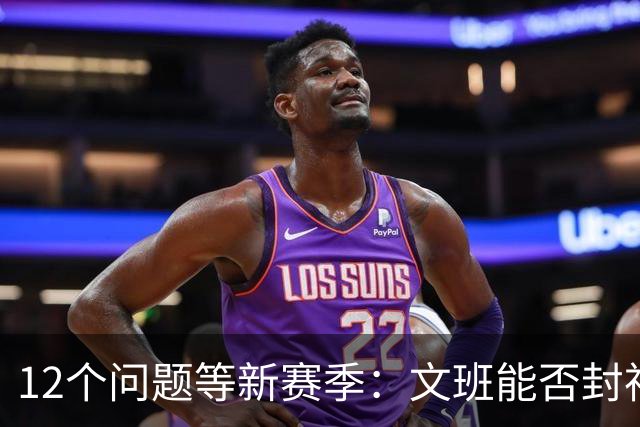 12个问题等新赛季：文班能否封神，尼克斯合同隐患多大
